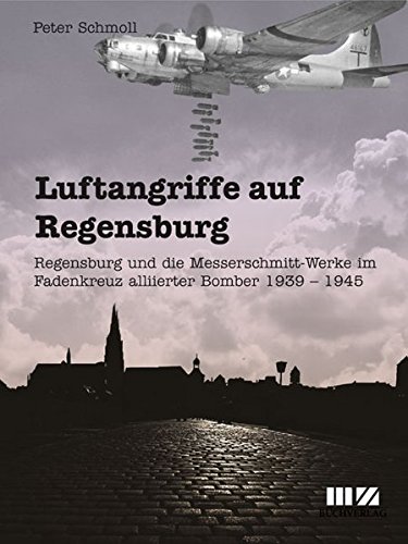 Luftangriffe auf Regensburg, Regensburg und die Messerschmitt-Werke im Fadenkreuz alliierter Bomber 1939 - 1945  9783866463806
